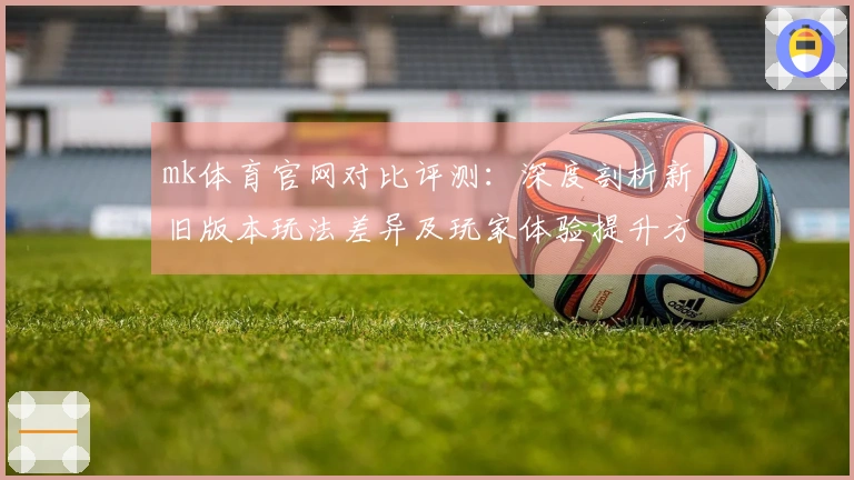 mk体育官网对比评测：深度剖析新旧版本玩法差异及玩家体验提升方法