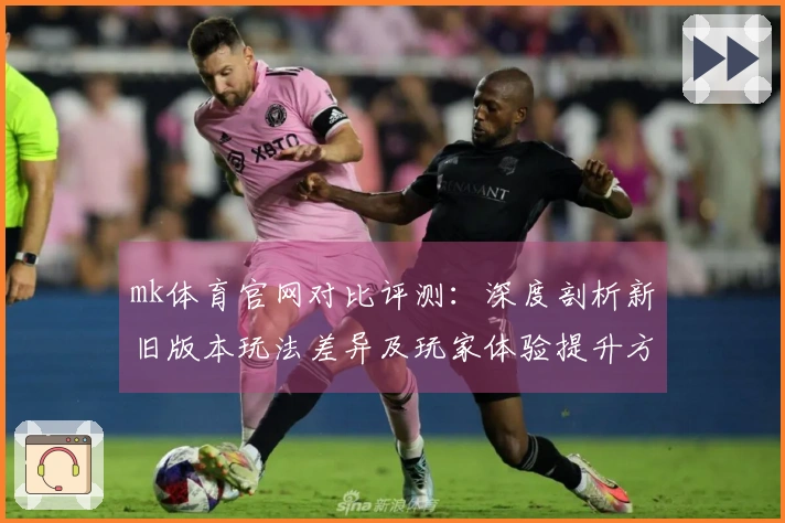 mk体育官网对比评测：深度剖析新旧版本玩法差异及玩家体验提升方法