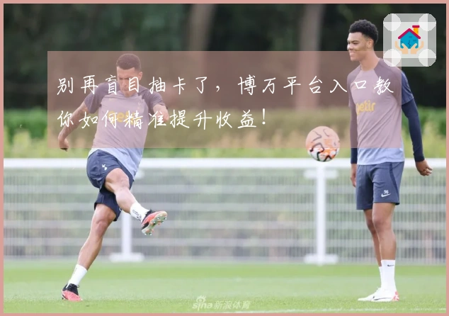 别再盲目抽卡了，博万平台入口教你如何精准提升收益！