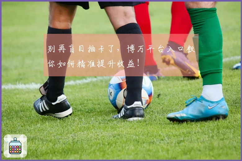 别再盲目抽卡了，博万平台入口教你如何精准提升收益！